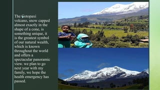 zThe Cotopaxi
volcano, snow capped
almost exactly in the
shape of a cone, is
something unique, it
is the greatest symbol
of our natural wealth,
which is known
throughout the world
and offers a
spectacular panoramic
view. we plan to go
next year with my
family, we hope the
health emergency has
passed.
 