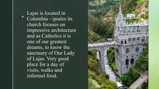 z
Lajas is located in
Colombia - ipiales its
church focuses on
impressive architecture
and as Catholics it is
one of our greatest
dreams, to know the
sanctuary of Our Lady
of Lajas. Very good
place for a day of
visits, walks and
informal food.
 