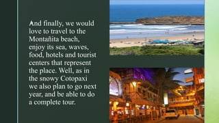zAnd finally, we would
love to travel to the
Montañita beach,
enjoy its sea, waves,
food, hotels and tourist
centers that represent
the place. Well, as in
the snowy Cotopaxi
we also plan to go next
year, and be able to do
a complete tour.
 
