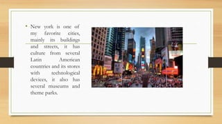 • New york is one of
my favorite cities,
mainly its buildings
and streets, it has
culture from several
Latin American
countries and its stores
with technological
devices, it also has
several museums and
theme parks.
 