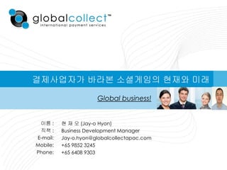 결제사업자가 바라본 소셜게임의 현재와 미래

                      Global business!


 이름 :     현 재 오 (Jay-o Hyon)
 직책 :     Business Development Manager
E-mail:   Jay-o.hyon@globalcollectapac.com
Mobile:   +65 9852 3245
Phone:    +65 6408 9303
 