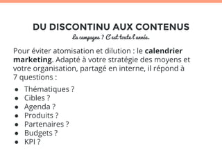 DU DISCONTINU AUX CONTENUS 
La campagne ? C’est toute l’année. 
Pour éviter atomisation et dilution : le calendrier 
marketing. Adapté à votre stratégie des moyens et 
votre organisation, partagé en interne, il répond à 
7 questions : 
● Thématiques ? 
● Cibles ? 
● Agenda ? 
● Produits ? 
● Partenaires ? 
● Budgets ? 
● KPI ? 
 