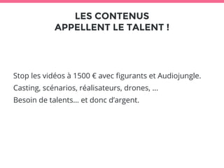 LES CONTENUS 
APPELLENT LE TALENT ! 
Stop les vidéos à 1500 € avec figurants et Audiojungle. 
Casting, scénarios, réalisateurs, drones, … 
Besoin de talents… et donc d’argent. 
 