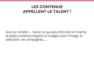 LES CONTENUS 
APPELLENT LE TALENT ! 
Sourcer, briefer,… Savoir ce qui peut être fait en interne, 
et quels contenus exigent un budget, pour l’image, la 
séduction, les campagnes,… 
 