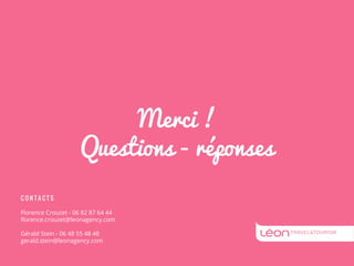 Merci ! 
Questions - réponses 
C O N T A C T S 
Florence Crouzet - 06 82 87 64 44 
florence.crouzet@leonagency.com 
Gérald Stein - 06 48 55 48 48 
gerald.stein@leonagency.com 
