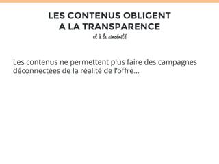 LES CONTENUS OBLIGENT 
A LA TRANSPARENCE 
et à la sincérité 
Les contenus ne permettent plus faire des campagnes 
déconnectées de la réalité de l’offre… 
 