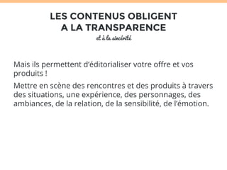 LES CONTENUS OBLIGENT 
A LA TRANSPARENCE 
et à la sincérité 
Mais ils permettent d‘éditorialiser votre offre et vos 
produits ! 
Mettre en scène des rencontres et des produits à travers 
des situations, une expérience, des personnages, des 
ambiances, de la relation, de la sensibilité, de l’émotion. 
 