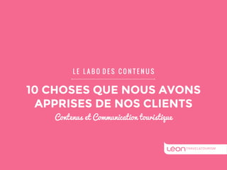 L E L A B O D E S C O N T E N U S 
10 CHOSES QUE NOUS AVONS 
APPRISES DE NOS CLIENTS 
Contenus et Communication touristique 
 