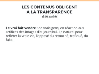 LES CONTENUS OBLIGENT 
A LA TRANSPARENCE 
et à la sincérité 
Le vrai fait vendre : de vrais gens, en réaction aux 
artifices des images d’aujourd’hui. Le naturel pour 
refléter la vraie vie, l’opposé du retouché, trafiqué, du 
fake. 
 