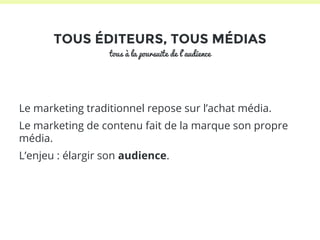 TOUS ÉDITEURS, TOUS MÉDIAS 
tous à la poursuite de l’audience 
Le marketing traditionnel repose sur l’achat média. 
Le marketing de contenu fait de la marque son propre 
média. 
L’enjeu : élargir son audience. 
 