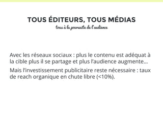 TOUS ÉDITEURS, TOUS MÉDIAS 
tous à la poursuite de l’audience 
Avec les réseaux sociaux : plus le contenu est adéquat à 
la cible plus il se partage et plus l’audience augmente… 
Mais l’investissement publicitaire reste nécessaire : taux 
de reach organique en chute libre (<10%). 
 
