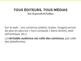 TOUS ÉDITEURS, TOUS MÉDIAS 
tous à la poursuite de l’audience 
Sur le web : vos contenus (vidéos, textes, images) seront 
de plus en plus lus « hors contexte » (liens directs, web 
sémantique, etc.). 
La véritable audience est celle des contenus, pas celle 
des plateformes. 
 