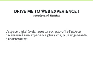 DRIVE ME TO WEB EXPERIENCE ! 
réinventer le rôle des médias 
L’espace digital (web, réseaux sociaux) offre l’espace 
nécessaire à une expérience plus riche, plus engageante, 
plus interactive… 
 