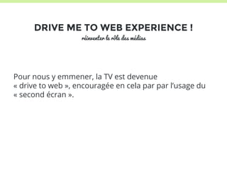 DRIVE ME TO WEB EXPERIENCE ! 
réinventer le rôle des médias 
Pour nous y emmener, la TV est devenue 
« drive to web », encouragée en cela par par l’usage du 
« second écran ». 
 