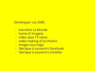 Développer cas SMB : 
- bannière Le Monde 
- home (2 images) 
- vidéo spot TV saisie 
- vidéo making of (à choisir) 
- images tournage 
- fabrique à souvenirs Facebook 
- fabrique à souvenirs (mobile) 
 