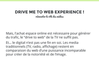 DRIVE ME TO WEB EXPERIENCE ! 
réinventer le rôle des médias 
Mais, l'achat espace online est nécessaire pour générer 
du trafic, le “drive to web” de la TV ne suffit pas. 
Et... le digital n’est pas une fin en soi. Les media 
traditionnels (TV, radio, affichage) restent en 
comparaison du web d’une puissance incomparable 
pour créer de la notoriété et de l’image. 
 