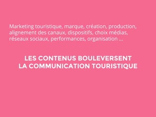 Marketing touristique, marque, création, production, 
alignement des canaux, dispositifs, choix médias, 
réseaux sociaux, performances, organisation ... 
LES CONTENUS BOULEVERSENT 
LA COMMUNICATION TOURISTIQUE 
 
