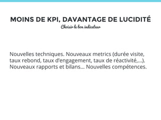 MOINS DE KPI, DAVANTAGE DE LUCIDITÉ 
Choisir le bon indicateur 
Nouvelles techniques. Nouveaux metrics (durée visite, 
taux rebond, taux d’engagement, taux de réactivité,...). 
Nouveaux rapports et bilans… Nouvelles compétences. 
 