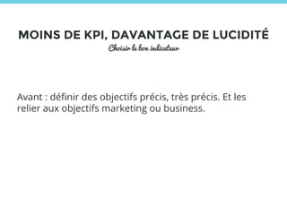 MOINS DE KPI, DAVANTAGE DE LUCIDITÉ 
Choisir le bon indicateur 
Avant : définir des objectifs précis, très précis. Et les 
relier aux objectifs marketing ou business. 
 