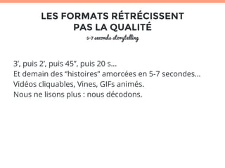 LES FORMATS RÉTRÉCISSENT 
PAS LA QUALITÉ 
5-7 seconds storytelling 
3’, puis 2’, puis 45”, puis 20 s… 
Et demain des “histoires” amorcées en 5-7 secondes… 
Vidéos cliquables, Vines, GIFs animés. 
Nous ne lisons plus : nous décodons. 
 