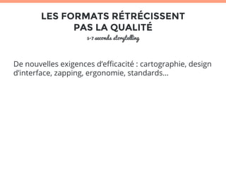 LES FORMATS RÉTRÉCISSENT 
PAS LA QUALITÉ 
5-7 seconds storytelling 
De nouvelles exigences d’efficacité : cartographie, design 
d’interface, zapping, ergonomie, standards… 
 