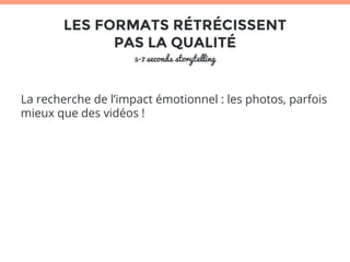 LES FORMATS RÉTRÉCISSENT 
PAS LA QUALITÉ 
5-7 seconds storytelling 
La recherche de l’impact émotionnel : les photos, parfois 
mieux que des vidéos ! 
 