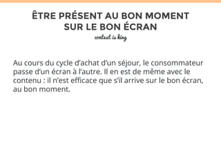 ÊTRE PRÉSENT AU BON MOMENT 
SUR LE BON ÉCRAN 
context is king 
Au cours du cycle d’achat d’un séjour, le consommateur 
passe d’un écran à l’autre. Il en est de même avec le 
contenu : il n’est efficace que s’il arrive sur le bon écran, 
au bon moment. 
 