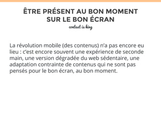 ÊTRE PRÉSENT AU BON MOMENT 
SUR LE BON ÉCRAN 
context is king 
La révolution mobile (des contenus) n’a pas encore eu 
lieu : c’est encore souvent une expérience de seconde 
main, une version dégradée du web sédentaire, une 
adaptation contrainte de contenus qui ne sont pas 
pensés pour le bon écran, au bon moment. 
 