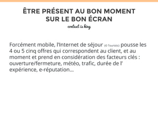 ÊTRE PRÉSENT AU BON MOMENT 
SUR LE BON ÉCRAN 
context is king 
Forcément mobile, l’Internet de séjour (© Touristic) pousse les 
4 ou 5 cinq offres qui correspondent au client, et au 
moment et prend en considération des facteurs clés : 
ouverture/fermeture, météo, trafic, durée de l’ 
expérience, e-réputation… 
 