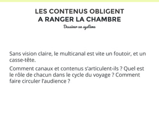 LES CONTENUS OBLIGENT 
A RANGER LA CHAMBRE 
Dessiner un système 
Sans vision claire, le multicanal est vite un foutoir, et un 
casse-tête. 
Comment canaux et contenus s’articulent-ils ? Quel est 
le rôle de chacun dans le cycle du voyage ? Comment 
faire circuler l’audience ? 
 