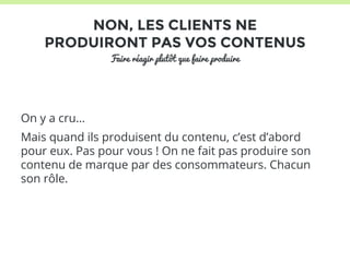 NON, LES CLIENTS NE 
PRODUIRONT PAS VOS CONTENUS 
Faire réagir plutôt que faire produire 
On y a cru… 
Mais quand ils produisent du contenu, c’est d’abord 
pour eux. Pas pour vous ! On ne fait pas produire son 
contenu de marque par des consommateurs. Chacun 
son rôle. 
 