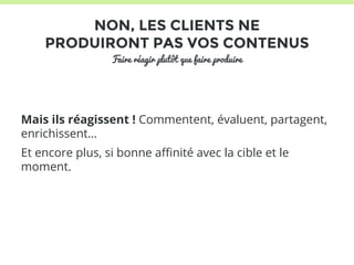 NON, LES CLIENTS NE 
PRODUIRONT PAS VOS CONTENUS 
Faire réagir plutôt que faire produire 
Mais ils réagissent ! Commentent, évaluent, partagent, 
enrichissent… 
Et encore plus, si bonne affinité avec la cible et le 
moment. 
 