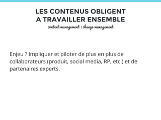 LES CONTENUS OBLIGENT 
A TRAVAILLER ENSEMBLE 
content management : change management 
Enjeu ? Impliquer et piloter de plus en plus de 
collaborateurs (produit, social media, RP, etc.) et de 
partenaires experts. 
 