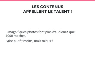 LES CONTENUS 
APPELLENT LE TALENT ! 
3 magnifiques photos font plus d’audience que 
1000 moches. 
Faire plutôt moins, mais mieux ! 
 