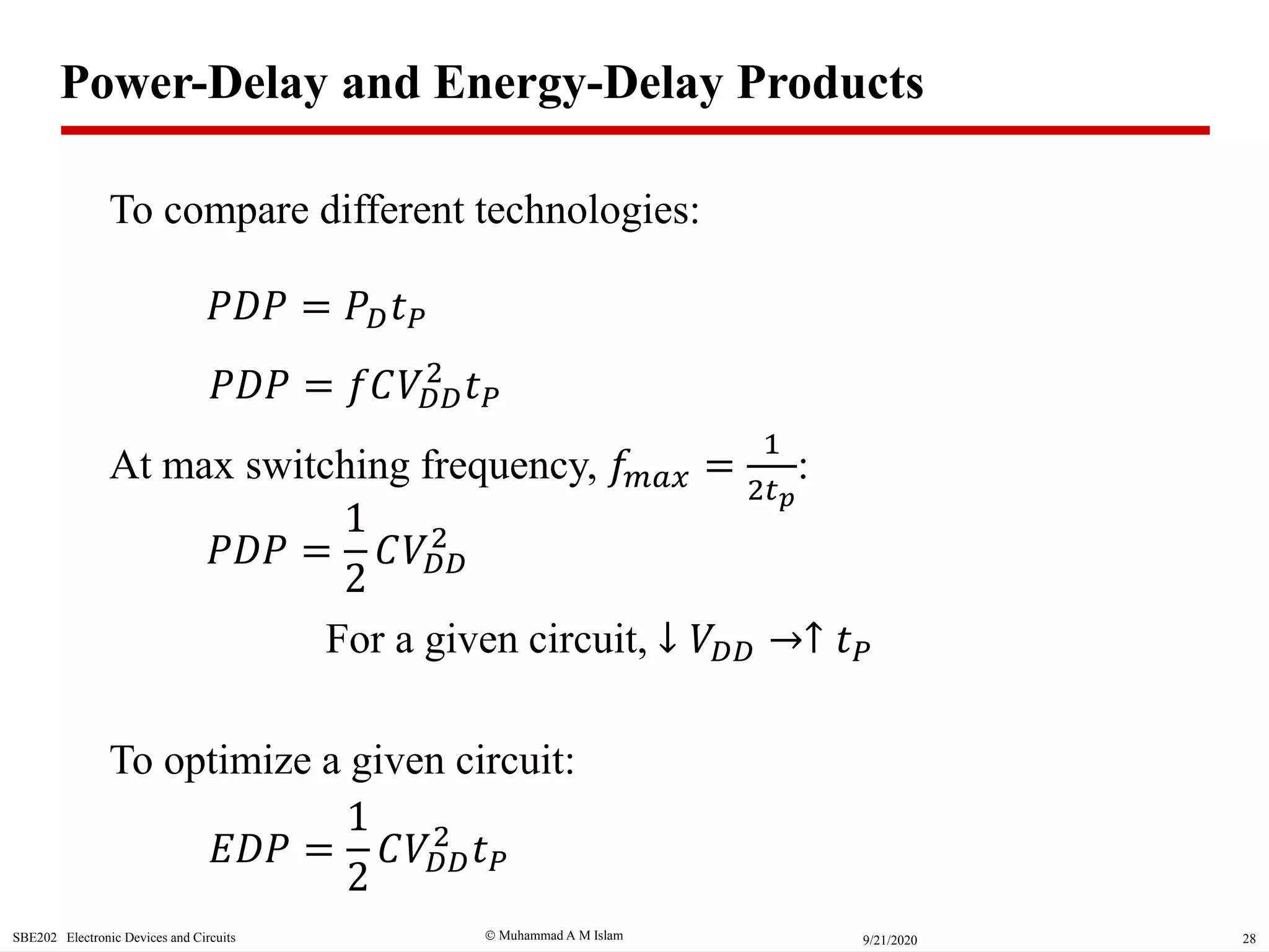  Muhammad A M IslamSBE202 Electronic Devices and Circuits 289/21/2020
𝑃𝐷𝑃 = 𝑃 𝐷 𝑡 𝑃
Power-Delay and Energy-Delay Products
𝑃𝐷𝑃 = 𝑓𝐶𝑉𝐷𝐷
2
𝑡 𝑃
At max switching frequency, 𝑓𝑚𝑎𝑥 =
1
2𝑡 𝑝
:
𝑃𝐷𝑃 =
1
2
𝐶𝑉𝐷𝐷
2
𝐸𝐷𝑃 =
1
2
𝐶𝑉𝐷𝐷
2
𝑡 𝑃
To optimize a given circuit:
To compare different technologies:
For a given circuit, ↓ 𝑉𝐷𝐷 ↑ 𝑡 𝑃
 