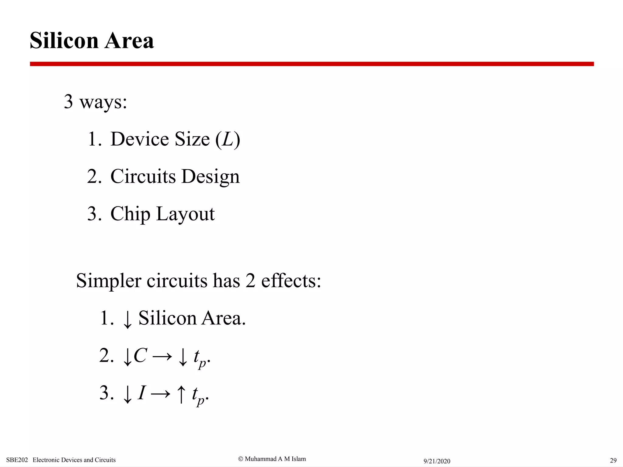  Muhammad A M IslamSBE202 Electronic Devices and Circuits 299/21/2020
Silicon Area
3 ways:
1. Device Size (L)
2. Circuits Design
3. Chip Layout
Simpler circuits has 2 effects:
1. ↓ Silicon Area.
2. ↓C → ↓ tp.
3. ↓ I → ↑ tp.
 