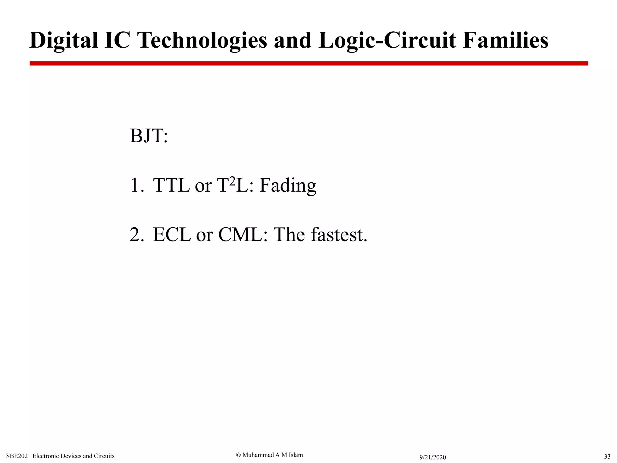  Muhammad A M IslamSBE202 Electronic Devices and Circuits 339/21/2020
BJT:
1. TTL or T2L: Fading
2. ECL or CML: The fastest.
Digital IC Technologies and Logic-Circuit Families
 