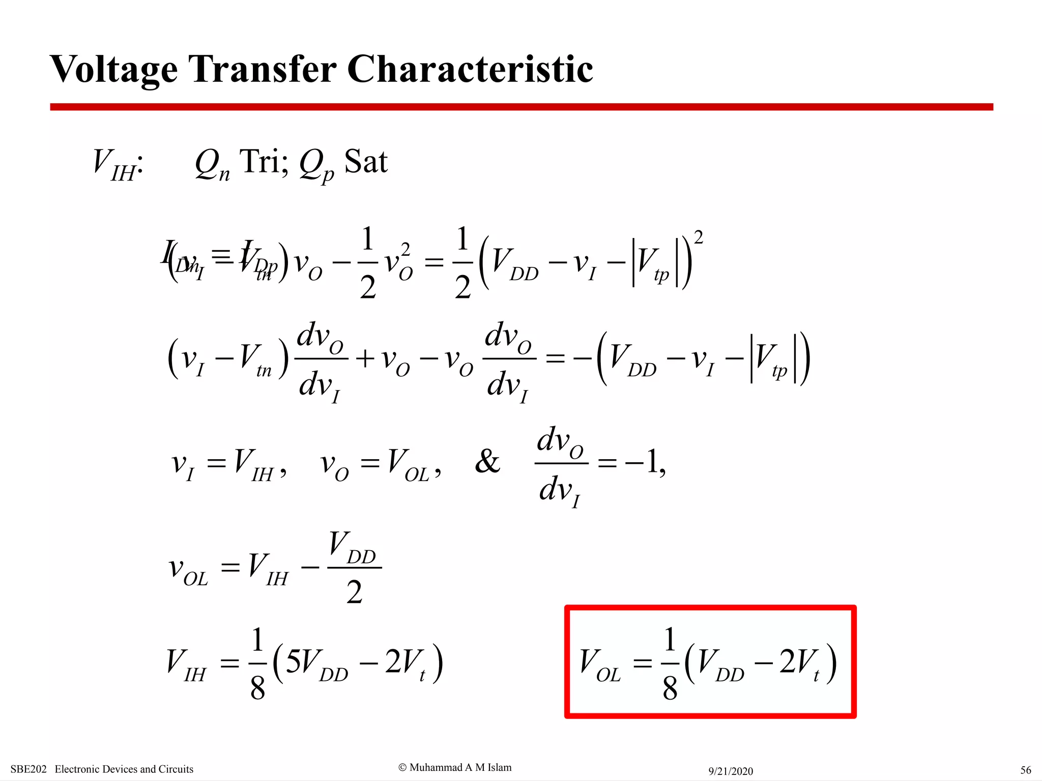  Muhammad A M IslamSBE202 Electronic Devices and Circuits 569/21/2020
   
2
21 1
2 2
I tn O O DD I tpv V v v V v V    
 
1
5 2
8
IH DD tV V V 
   O O
I tn O O DD I tp
I I
dv dv
v V v v V v V
dv dv
      
VIH: Qn Tri; Qp Sat
2
DD
OL IH
V
v V 
, , & 1,O
I IH O OL
I
dv
v V v V
dv
   
Dn DpI I
 
1
2
8
OL DD tV V V 
Voltage Transfer Characteristic
 