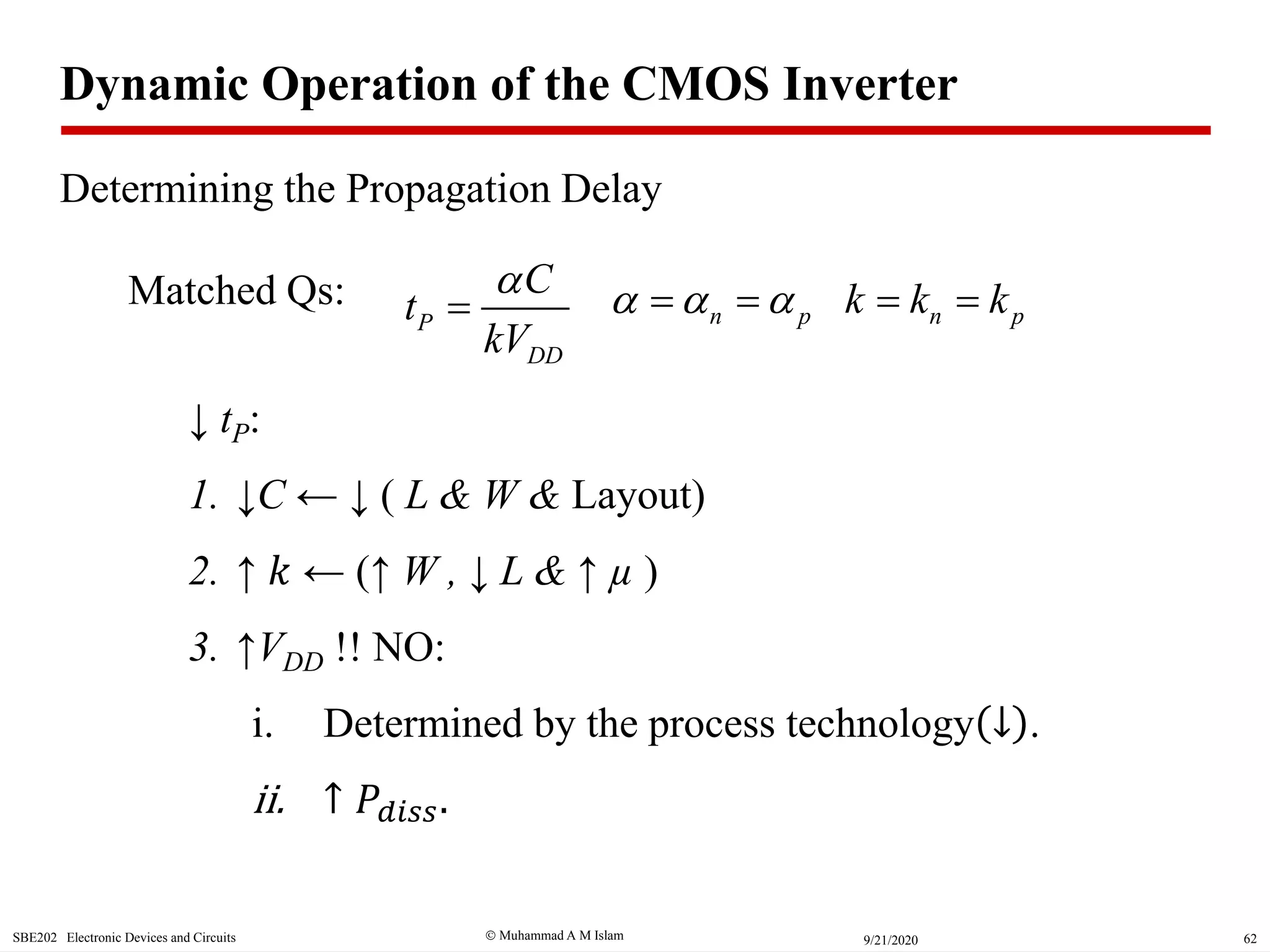  Muhammad A M IslamSBE202 Electronic Devices and Circuits 629/21/2020
↓ tP:
1. ↓C ← ↓ ( L & W & Layout)
2. ↑ 𝑘 ← (↑ W , ↓ L & ↑ µ )
3. ↑VDD !! NO:
i. Determined by the process technology ↓ .
ii. ↑ 𝑃𝑑𝑖𝑠𝑠.
P
DD
C
t
kV

 n pk k k Matched Qs: n p   
Dynamic Operation of the CMOS Inverter
Determining the Propagation Delay
 