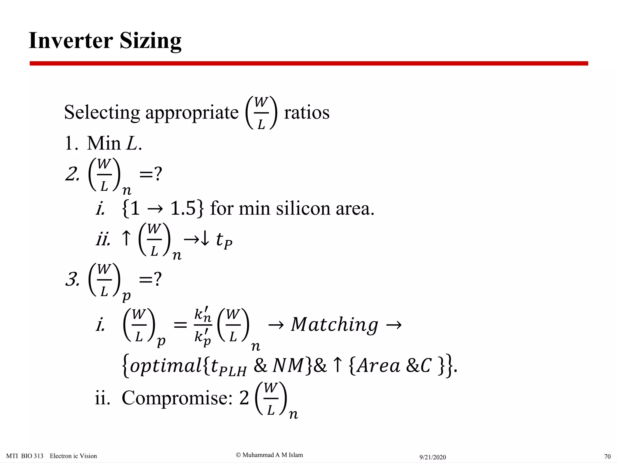  Muhammad A M IslamMTI BIO 313 Electron ic Vision 709/21/2020
Inverter Sizing
Selecting appropriate
𝑊
𝐿
ratios
1. Min L.
2.
𝑊
𝐿 𝑛
=?
i. 1 1.5 for min silicon area.
ii. ↑
𝑊
𝐿 𝑛
↓ 𝑡 𝑃
3.
𝑊
𝐿 𝑝
=?
i.
𝑊
𝐿 𝑝
=
𝑘 𝑛
′
𝑘 𝑝
′
𝑊
𝐿
𝑛
𝑀𝑎𝑡𝑐ℎ𝑖𝑛𝑔
𝑜𝑝𝑡𝑖𝑚𝑎𝑙 𝑡 𝑃𝐿𝐻 & 𝑁𝑀 & ↑ 𝐴𝑟𝑒𝑎 &𝐶 .
ii. Compromise: 2
𝑊
𝐿 𝑛
 