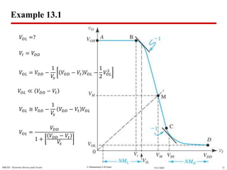  Muhammad A M IslamSBE202 Electronic Devices and Circuits 219/21/2020
Example 13.1
𝑉𝑂𝐿 =?
𝑉𝐼 = 𝑉𝐷𝐷
𝑉𝑂𝐿 = 𝑉𝐷𝐷 −
1
𝑉𝑥
𝑉𝐷𝐷 − 𝑉𝑡 𝑉𝑂𝐿 −
1
2
𝑉𝑂𝐿
2
𝑉𝑂𝐿 ≪ 𝑉𝐷𝐷 − 𝑉𝑡
𝑉𝑂𝐿 ≅ 𝑉𝐷𝐷 −
1
𝑉𝑥
𝑉𝐷𝐷 − 𝑉𝑡 𝑉𝑂𝐿
𝑉𝑂𝐿 =
𝑉𝐷𝐷
1 +
𝑉𝐷𝐷 − 𝑉𝑡
𝑉𝑥
 