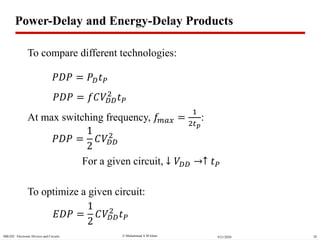  Muhammad A M IslamSBE202 Electronic Devices and Circuits 289/21/2020
𝑃𝐷𝑃 = 𝑃 𝐷 𝑡 𝑃
Power-Delay and Energy-Delay Products
𝑃𝐷𝑃 = 𝑓𝐶𝑉𝐷𝐷
2
𝑡 𝑃
At max switching frequency, 𝑓𝑚𝑎𝑥 =
1
2𝑡 𝑝
:
𝑃𝐷𝑃 =
1
2
𝐶𝑉𝐷𝐷
2
𝐸𝐷𝑃 =
1
2
𝐶𝑉𝐷𝐷
2
𝑡 𝑃
To optimize a given circuit:
To compare different technologies:
For a given circuit, ↓ 𝑉𝐷𝐷 ↑ 𝑡 𝑃
 