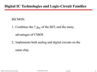  Muhammad A M IslamSBE202 Electronic Devices and Circuits 349/21/2020
BiCMOS:
1. Combines the ↑ 𝑔 𝑚 of the BJT, and the many
advantages of CMOS
2. Implements both analog and digital circuits on the
same chip.
Digital IC Technologies and Logic-Circuit Families
 