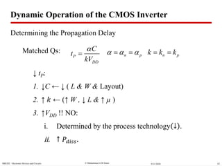  Muhammad A M IslamSBE202 Electronic Devices and Circuits 629/21/2020
↓ tP:
1. ↓C ← ↓ ( L & W & Layout)
2. ↑ 𝑘 ← (↑ W , ↓ L & ↑ µ )
3. ↑VDD !! NO:
i. Determined by the process technology ↓ .
ii. ↑ 𝑃𝑑𝑖𝑠𝑠.
P
DD
C
t
kV

 n pk k k Matched Qs: n p   
Dynamic Operation of the CMOS Inverter
Determining the Propagation Delay
 