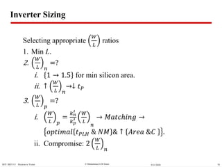  Muhammad A M IslamMTI BIO 313 Electron ic Vision 709/21/2020
Inverter Sizing
Selecting appropriate
𝑊
𝐿
ratios
1. Min L.
2.
𝑊
𝐿 𝑛
=?
i. 1 1.5 for min silicon area.
ii. ↑
𝑊
𝐿 𝑛
↓ 𝑡 𝑃
3.
𝑊
𝐿 𝑝
=?
i.
𝑊
𝐿 𝑝
=
𝑘 𝑛
′
𝑘 𝑝
′
𝑊
𝐿
𝑛
𝑀𝑎𝑡𝑐ℎ𝑖𝑛𝑔
𝑜𝑝𝑡𝑖𝑚𝑎𝑙 𝑡 𝑃𝐿𝐻 & 𝑁𝑀 & ↑ 𝐴𝑟𝑒𝑎 &𝐶 .
ii. Compromise: 2
𝑊
𝐿 𝑛
 