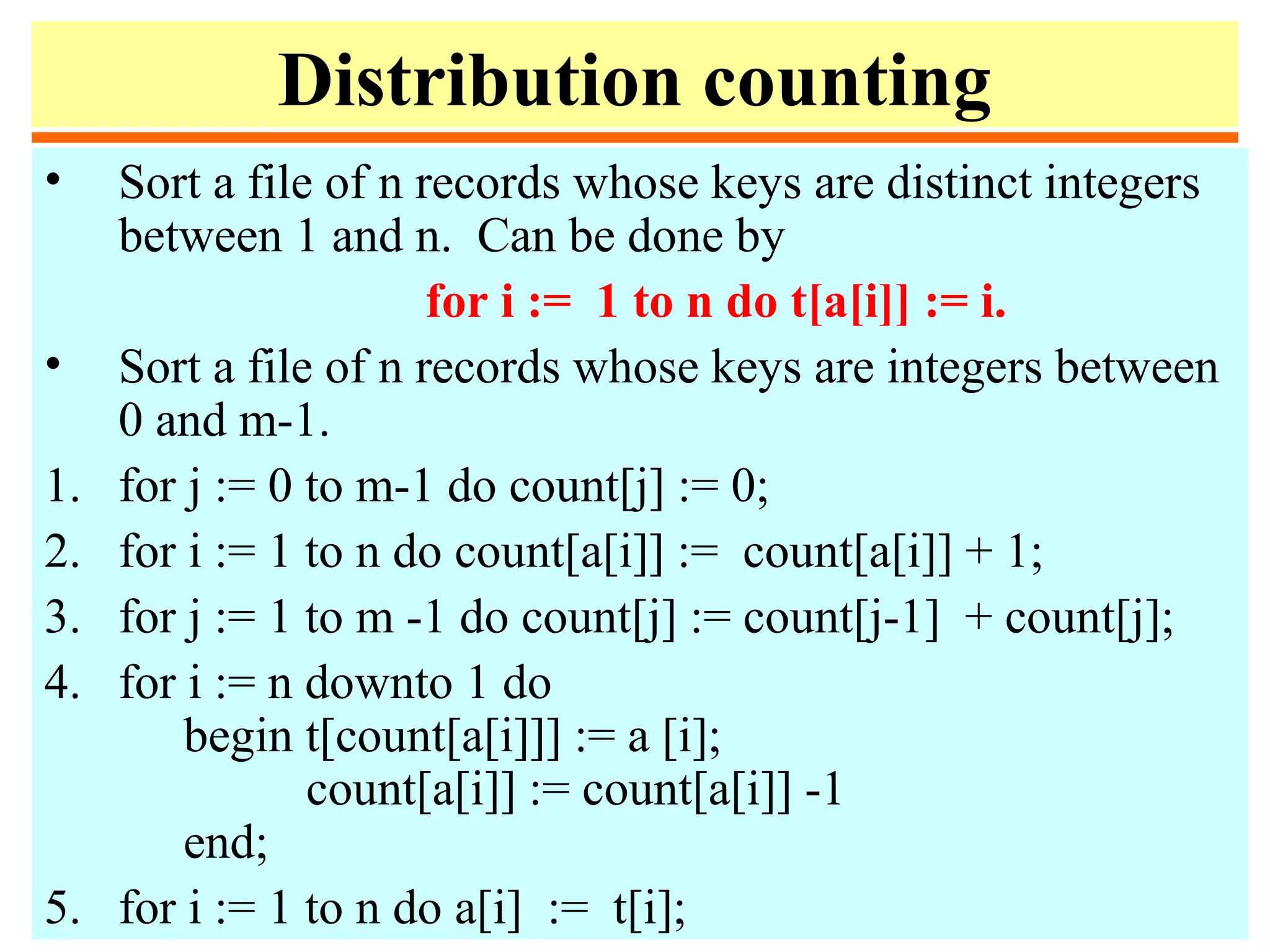 Distribution counting
• Sort a file of n records whose keys are distinct integers
between 1 and n. Can be done by
for i := 1 to n do t[a[i]] := i.
• Sort a file of n records whose keys are integers between
0 and m-1.
1. for j := 0 to m-1 do count[j] := 0;
2. for i := 1 to n do count[a[i]] := count[a[i]] + 1;
3. for j := 1 to m -1 do count[j] := count[j-1] + count[j];
4. for i := n downto 1 do
begin t[count[a[i]]] := a [i];
count[a[i]] := count[a[i]] -1
end;
5. for i := 1 to n do a[i] := t[i];
 