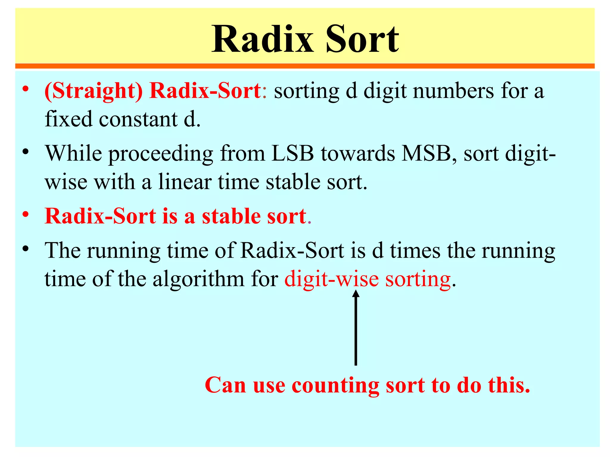 Radix Sort
• (Straight) Radix-Sort: sorting d digit numbers for a
fixed constant d.
• While proceeding from LSB towards MSB, sort digit-
wise with a linear time stable sort.
• Radix-Sort is a stable sort.
• The running time of Radix-Sort is d times the running
time of the algorithm for digit-wise sorting.
Can use counting sort to do this.
 