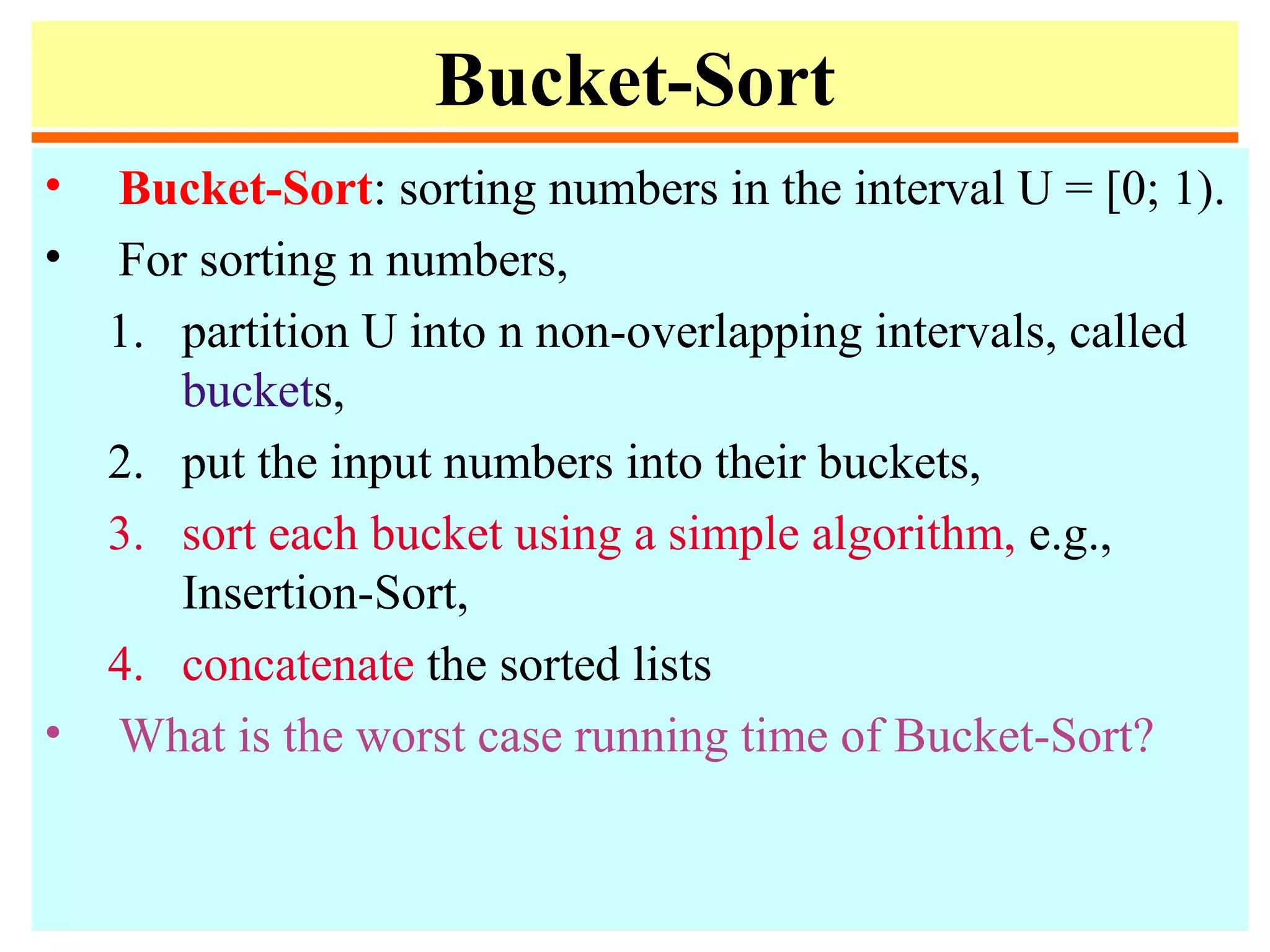 Bucket-Sort
• Bucket-Sort: sorting numbers in the interval U = [0; 1).
• For sorting n numbers,
1. partition U into n non-overlapping intervals, called
buckets,
2. put the input numbers into their buckets,
3. sort each bucket using a simple algorithm, e.g.,
Insertion-Sort,
4. concatenate the sorted lists
• What is the worst case running time of Bucket-Sort?
 