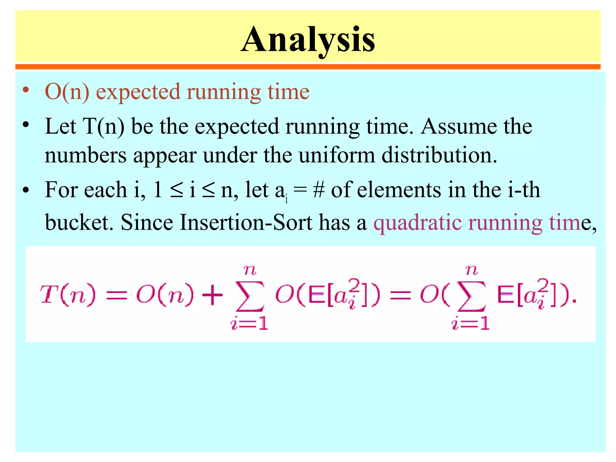 Analysis
• O(n) expected running time
• Let T(n) be the expected running time. Assume the
numbers appear under the uniform distribution.
• For each i, 1 ≤ i ≤ n, let ai = # of elements in the i-th
bucket. Since Insertion-Sort has a quadratic running time,
 
