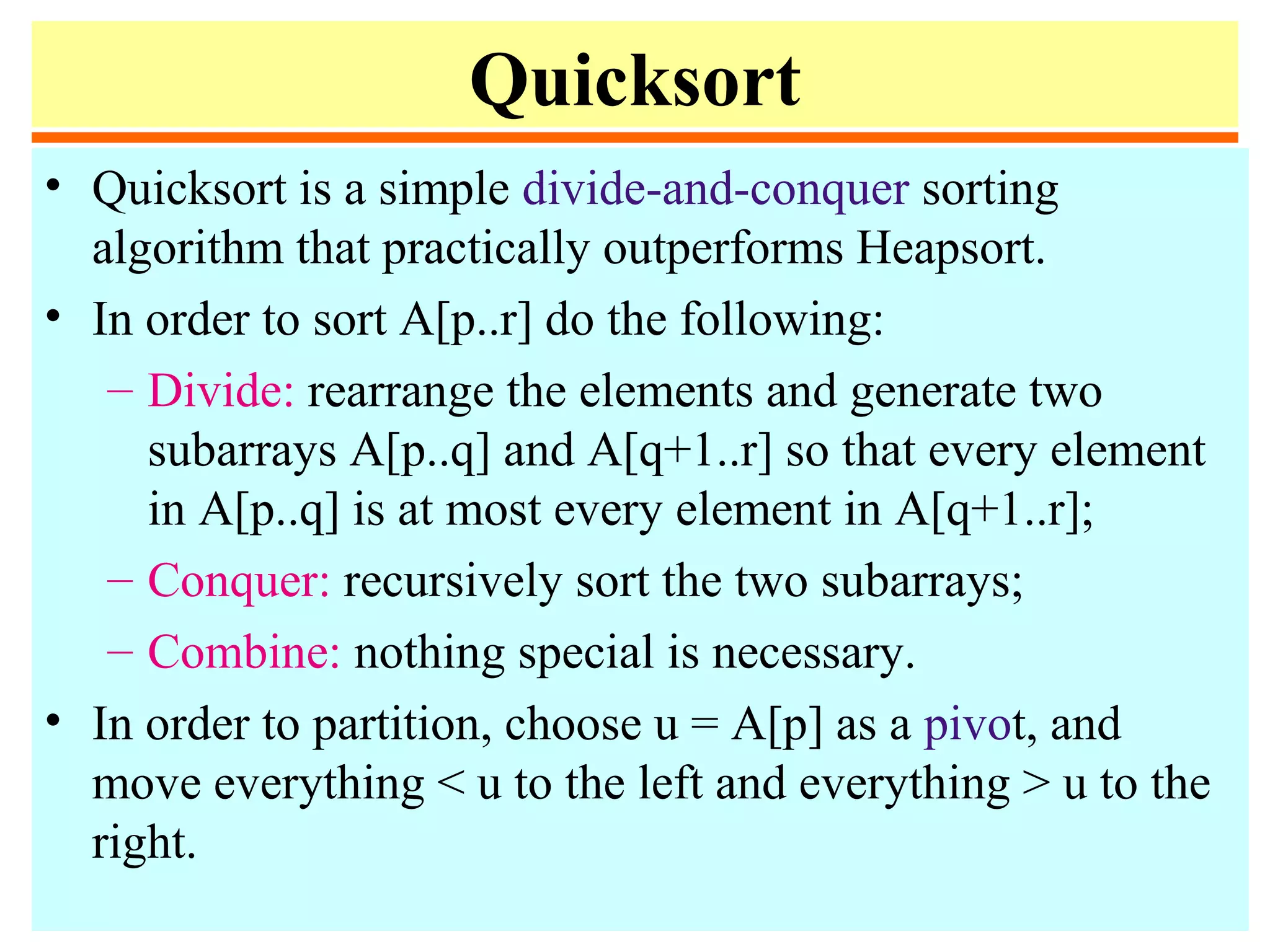 Quicksort
• Quicksort is a simple divide-and-conquer sorting
algorithm that practically outperforms Heapsort.
• In order to sort A[p..r] do the following:
– Divide: rearrange the elements and generate two
subarrays A[p..q] and A[q+1..r] so that every element
in A[p..q] is at most every element in A[q+1..r];
– Conquer: recursively sort the two subarrays;
– Combine: nothing special is necessary.
• In order to partition, choose u = A[p] as a pivot, and
move everything < u to the left and everything > u to the
right.
 